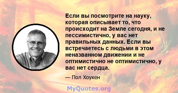 Если вы посмотрите на науку, которая описывает то, что происходит на Земле сегодня, и не пессимистично, у вас нет правильных данных. Если вы встречаетесь с людьми в этом неназванном движении и не оптимистично не