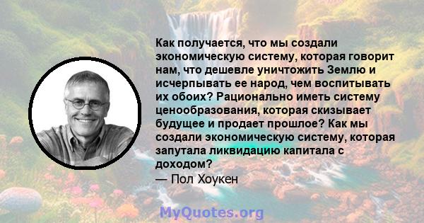 Как получается, что мы создали экономическую систему, которая говорит нам, что дешевле уничтожить Землю и исчерпывать ее народ, чем воспитывать их обоих? Рационально иметь систему ценообразования, которая скизывает