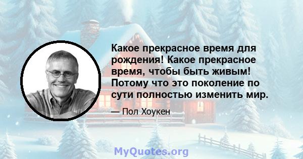 Какое прекрасное время для рождения! Какое прекрасное время, чтобы быть живым! Потому что это поколение по сути полностью изменить мир.