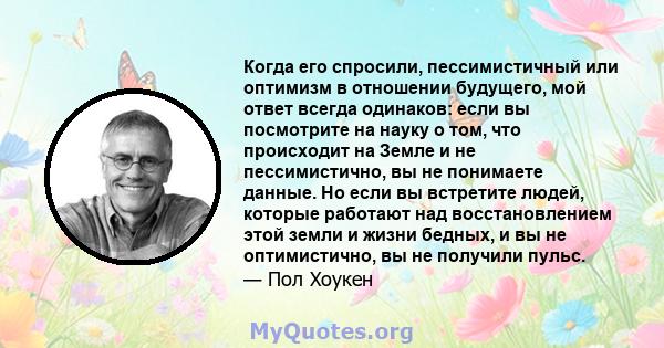 Когда его спросили, пессимистичный или оптимизм в отношении будущего, мой ответ всегда одинаков: если вы посмотрите на науку о том, что происходит на Земле и не пессимистично, вы не понимаете данные. Но если вы