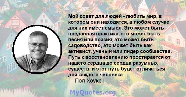 Мой совет для людей - любить мир, в котором они находятся, в любом случае для них имеет смысл. Это может быть преданная практика, это может быть песня или поэзия, это может быть садоводство, это может быть как активист, 