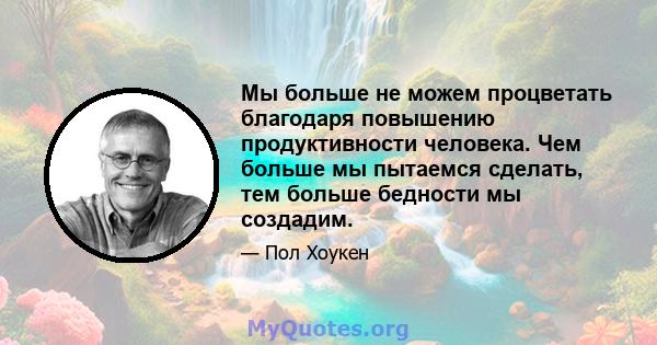 Мы больше не можем процветать благодаря повышению продуктивности человека. Чем больше мы пытаемся сделать, тем больше бедности мы создадим.