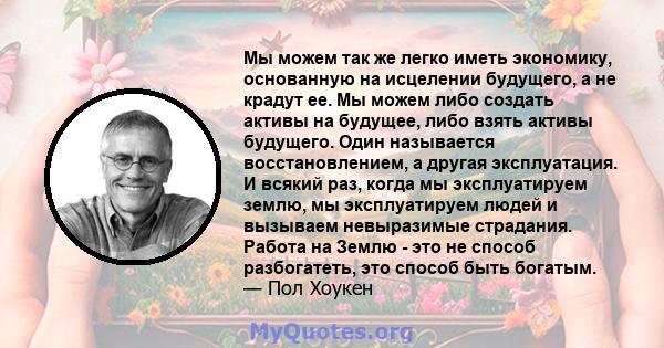 Мы можем так же легко иметь экономику, основанную на исцелении будущего, а не крадут ее. Мы можем либо создать активы на будущее, либо взять активы будущего. Один называется восстановлением, а другая эксплуатация. И