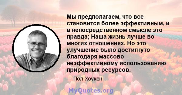 Мы предполагаем, что все становится более эффективным, и в непосредственном смысле это правда; Наша жизнь лучше во многих отношениях. Но это улучшение было достигнуто благодаря массово неэффективному использованию