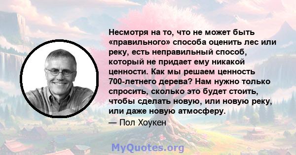 Несмотря на то, что не может быть «правильного» способа оценить лес или реку, есть неправильный способ, который не придает ему никакой ценности. Как мы решаем ценность 700-летнего дерева? Нам нужно только спросить,