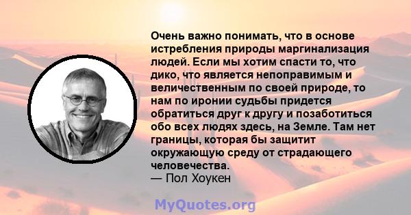 Очень важно понимать, что в основе истребления природы маргинализация людей. Если мы хотим спасти то, что дико, что является непоправимым и величественным по своей природе, то нам по иронии судьбы придется обратиться