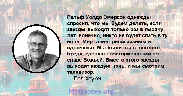 Ральф Уолдо Эмерсон однажды спросил, что мы будем делать, если звезды выходят только раз в тысячу лет. Конечно, никто не будет спать в ту ночь. Мир станет религиозным в одночасье. Мы были бы в восторге, бреда, сделаны