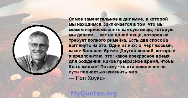 Самое замечательное в дилемме, в которой мы находимся, заключается в том, что мы можем переосмыслить каждую вещь, которую мы делаем ... нет ни одной вещи, которая не требует полного римейка. Есть два способа взглянуть