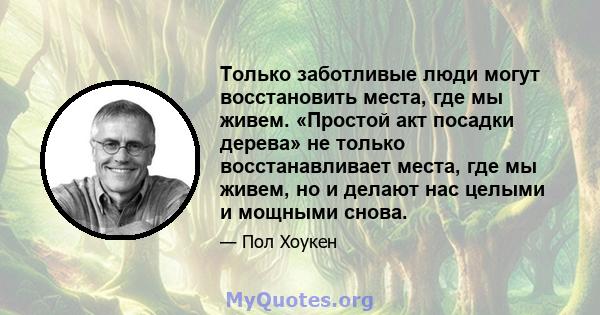 Только заботливые люди могут восстановить места, где мы живем. «Простой акт посадки дерева» не только восстанавливает места, где мы живем, но и делают нас целыми и мощными снова.