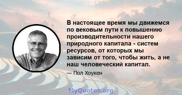 В настоящее время мы движемся по вековым пути к повышению производительности нашего природного капитала - систем ресурсов, от которых мы зависим от того, чтобы жить, а не наш человеческий капитал.