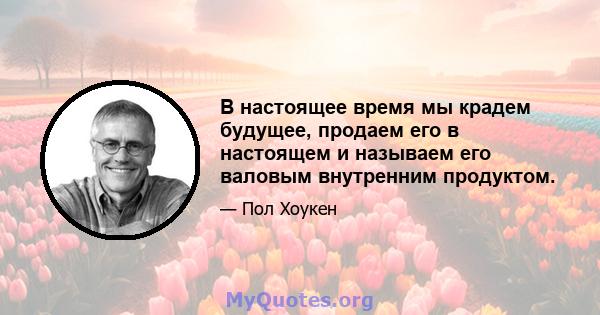 В настоящее время мы крадем будущее, продаем его в настоящем и называем его валовым внутренним продуктом.