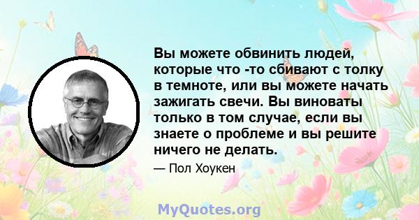 Вы можете обвинить людей, которые что -то сбивают с толку в темноте, или вы можете начать зажигать свечи. Вы виноваты только в том случае, если вы знаете о проблеме и вы решите ничего не делать.