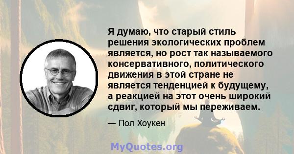 Я думаю, что старый стиль решения экологических проблем является, но рост так называемого консервативного, политического движения в этой стране не является тенденцией к будущему, а реакцией на этот очень широкий сдвиг,