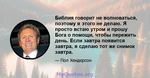 Библия говорит не волноваться, поэтому я этого не делаю. Я просто встаю утром и прошу Бога о помощи, чтобы пережить день. Если завтра появится завтра, я сделаю тот же снимок завтра.