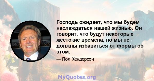 Господь ожидает, что мы будем наслаждаться нашей жизнью. Он говорит, что будут некоторые жестокие времена, но мы не должны избавиться от формы об этом.