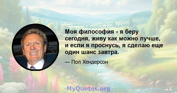 Моя философия - я беру сегодня, живу как можно лучше, и если я проснусь, я сделаю еще один шанс завтра.