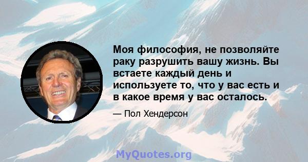 Моя философия, не позволяйте раку разрушить вашу жизнь. Вы встаете каждый день и используете то, что у вас есть и в какое время у вас осталось.