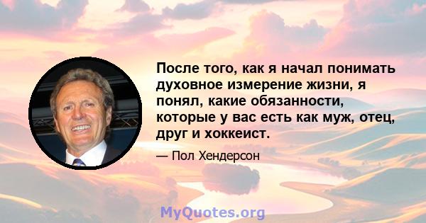 После того, как я начал понимать духовное измерение жизни, я понял, какие обязанности, которые у вас есть как муж, отец, друг и хоккеист.