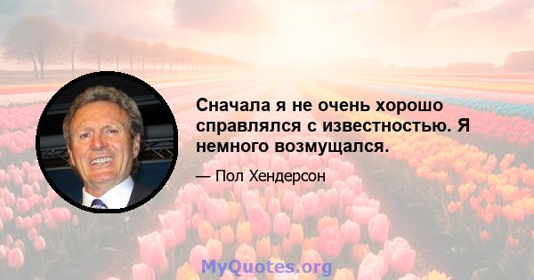 Сначала я не очень хорошо справлялся с известностью. Я немного возмущался.