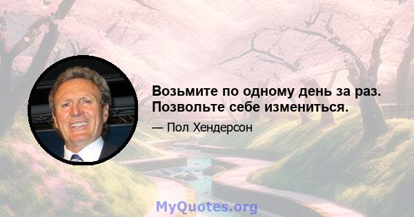 Возьмите по одному день за раз. Позвольте себе измениться.