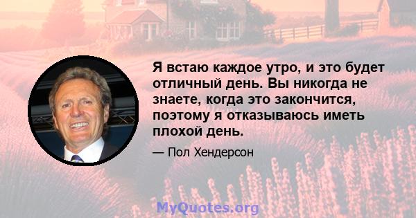 Я встаю каждое утро, и это будет отличный день. Вы никогда не знаете, когда это закончится, поэтому я отказываюсь иметь плохой день.