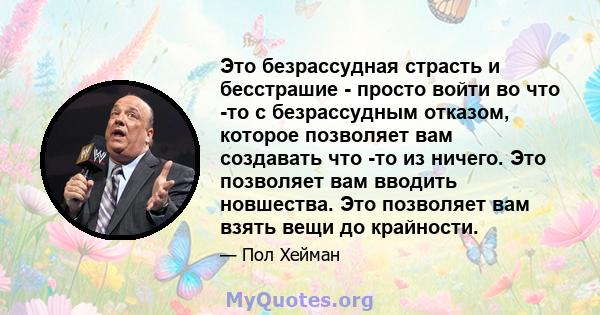 Это безрассудная страсть и бесстрашие - просто войти во что -то с безрассудным отказом, которое позволяет вам создавать что -то из ничего. Это позволяет вам вводить новшества. Это позволяет вам взять вещи до крайности.