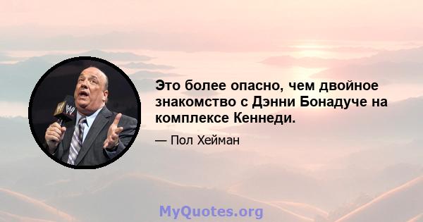 Это более опасно, чем двойное знакомство с Дэнни Бонадуче на комплексе Кеннеди.