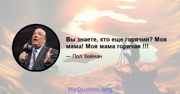 Вы знаете, кто еще горячий? Моя мама! Моя мама горячая !!!