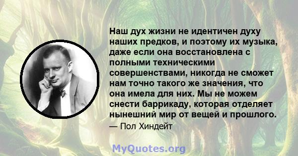 Наш дух жизни не идентичен духу наших предков, и поэтому их музыка, даже если она восстановлена ​​с полными техническими совершенствами, никогда не сможет нам точно такого же значения, что она имела для них. Мы не можем 