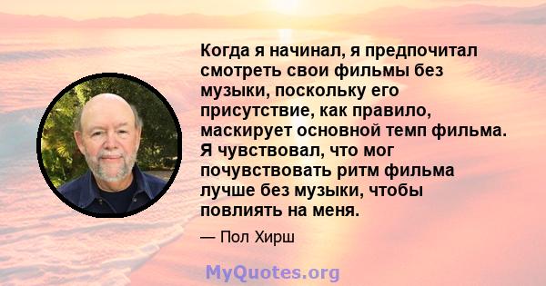 Когда я начинал, я предпочитал смотреть свои фильмы без музыки, поскольку его присутствие, как правило, маскирует основной темп фильма. Я чувствовал, что мог почувствовать ритм фильма лучше без музыки, чтобы повлиять на 