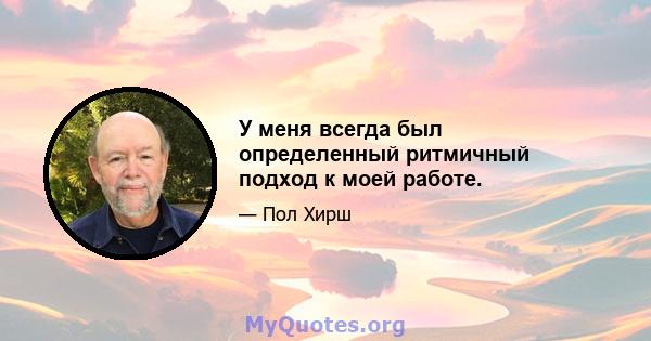 У меня всегда был определенный ритмичный подход к моей работе.