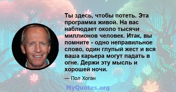 Ты здесь, чтобы потеть. Эта программа живой. На вас наблюдает около тысячи миллионов человек. Итак, вы помните - одно неправильное слово, один глупый жест и вся ваша карьера могут падать в огне. Держи эту мысль и