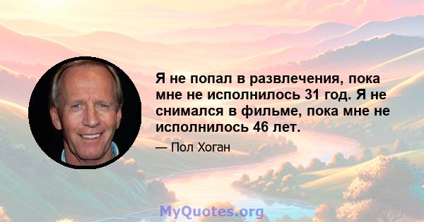 Я не попал в развлечения, пока мне не исполнилось 31 год. Я не снимался в фильме, пока мне не исполнилось 46 лет.