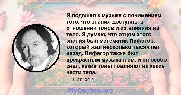 Я подошел к музыке с пониманием того, что знания доступны в отношении тонов и их влияния на тело. Я думаю, что отцом этого знания был математик Пифагор, который жил несколько тысяч лет назад. Пифагор также был