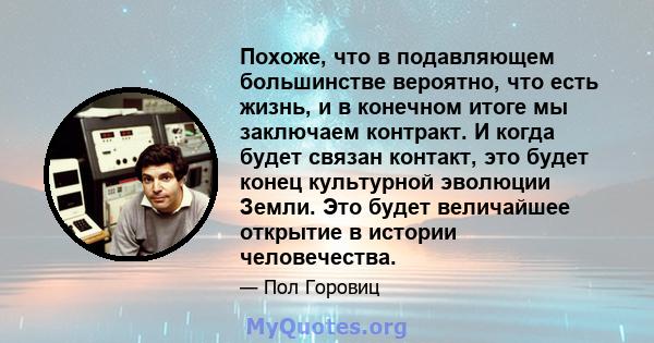 Похоже, что в подавляющем большинстве вероятно, что есть жизнь, и в конечном итоге мы заключаем контракт. И когда будет связан контакт, это будет конец культурной эволюции Земли. Это будет величайшее открытие в истории