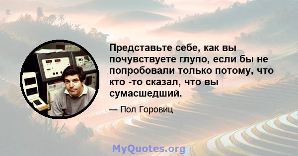 Представьте себе, как вы почувствуете глупо, если бы не попробовали только потому, что кто -то сказал, что вы сумасшедший.