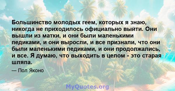 Большинство молодых геем, которых я знаю, никогда не приходилось официально выйти. Они вышли из матки, и они были маленькими педиками, и они выросли, и все признали, что они были маленькими педиками, и они продолжались, 