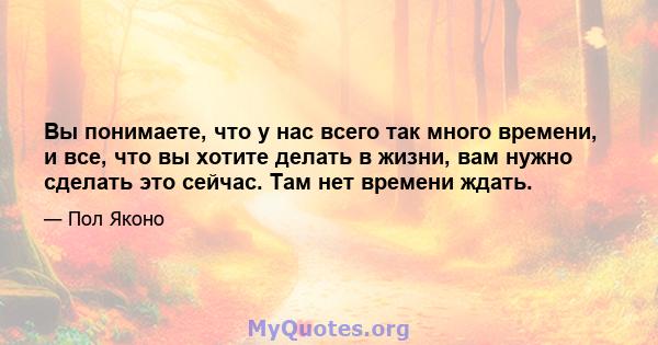 Вы понимаете, что у нас всего так много времени, и все, что вы хотите делать в жизни, вам нужно сделать это сейчас. Там нет времени ждать.