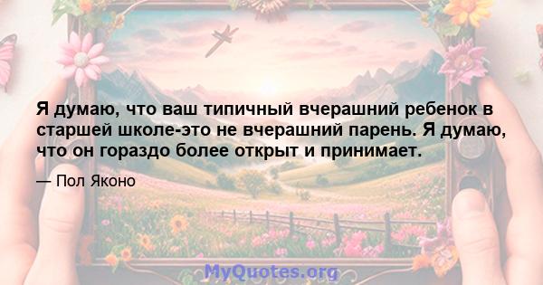 Я думаю, что ваш типичный вчерашний ребенок в старшей школе-это не вчерашний парень. Я думаю, что он гораздо более открыт и принимает.