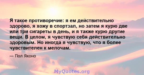 Я такое противоречие: я ем действительно здорово, я хожу в спортзал, но затем я курю две или три сигареты в день, и я также курю другие вещи. В целом, я чувствую себя действительно здоровым. Но иногда я чувствую, что я