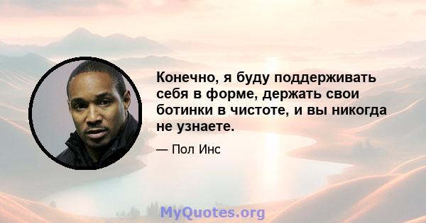 Конечно, я буду поддерживать себя в форме, держать свои ботинки в чистоте, и вы никогда не узнаете.