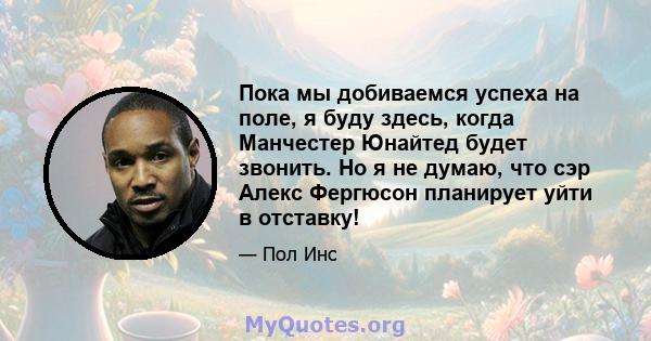 Пока мы добиваемся успеха на поле, я буду здесь, когда Манчестер Юнайтед будет звонить. Но я не думаю, что сэр Алекс Фергюсон планирует уйти в отставку!