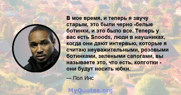 В мое время, и теперь я звучу старым, это были черно -белые ботинки, и это было все. Теперь у вас есть Snoods, люди в наушниках, когда они дают интервью, которые я считаю неуважительными, розовыми ботинками, зелеными