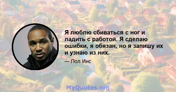 Я люблю сбиваться с ног и ладить с работой. Я сделаю ошибки, я обязан, но я запишу их и узнаю из них.