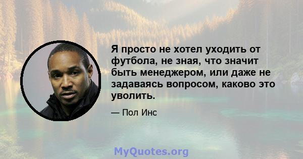 Я просто не хотел уходить от футбола, не зная, что значит быть менеджером, или даже не задаваясь вопросом, каково это уволить.