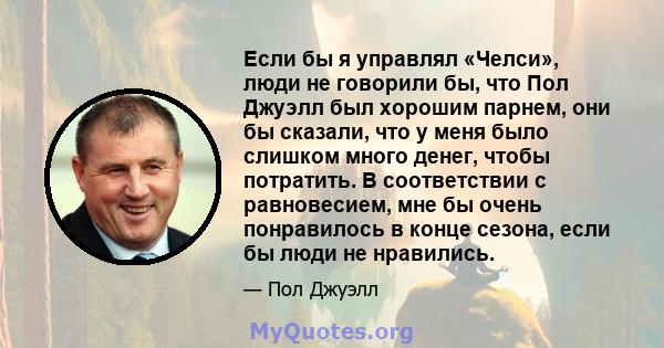 Если бы я управлял «Челси», люди не говорили бы, что Пол Джуэлл был хорошим парнем, они бы сказали, что у меня было слишком много денег, чтобы потратить. В соответствии с равновесием, мне бы очень понравилось в конце