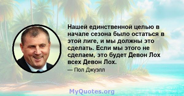 Нашей единственной целью в начале сезона было остаться в этой лиге, и мы должны это сделать. Если мы этого не сделаем, это будет Девон Лох всех Девон Лох.