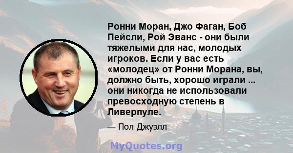 Ронни Моран, Джо Фаган, Боб Пейсли, Рой Эванс - они были тяжелыми для нас, молодых игроков. Если у вас есть «молодец» от Ронни Морана, вы, должно быть, хорошо играли ... они никогда не использовали превосходную степень