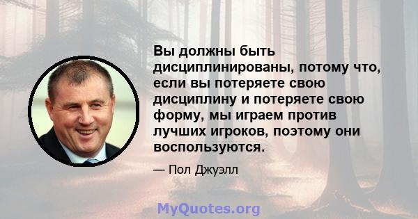 Вы должны быть дисциплинированы, потому что, если вы потеряете свою дисциплину и потеряете свою форму, мы играем против лучших игроков, поэтому они воспользуются.