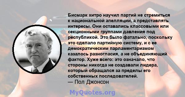 Бисмарк хитро научил партий не стремиться к национальной апелляции, а представлять интересы. Они оставались классовыми или секционными группами давления под республикой. Это было фатально, поскольку это сделало